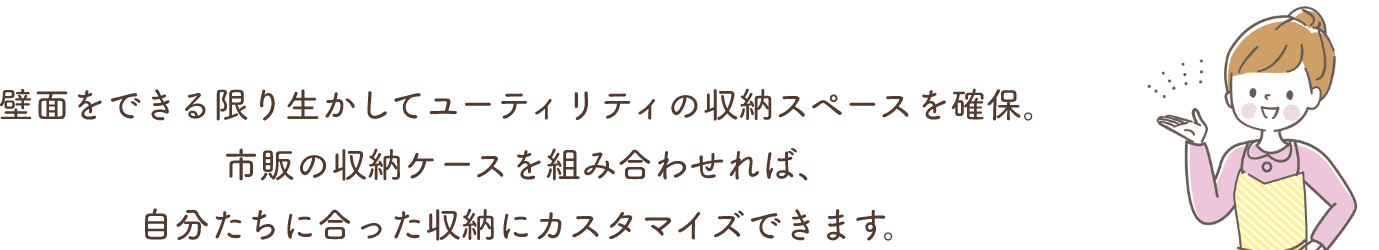 壁面をできる限り生かしてユーティリティの収納スペースを確保。市販の収納ケースを組み合わせれば、自分たちに合った収納にカスタマイズできます。